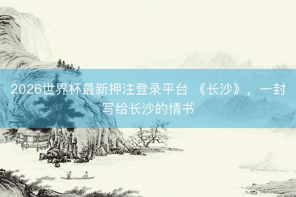 2026世界杯最新押注登录平台 《长沙》,一封写给长沙的情书