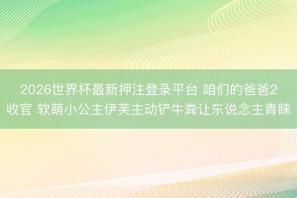 2026世界杯最新押注登录平台 咱们的爸爸2收官 软萌小公主伊芙主动铲牛粪让东说念主青睐