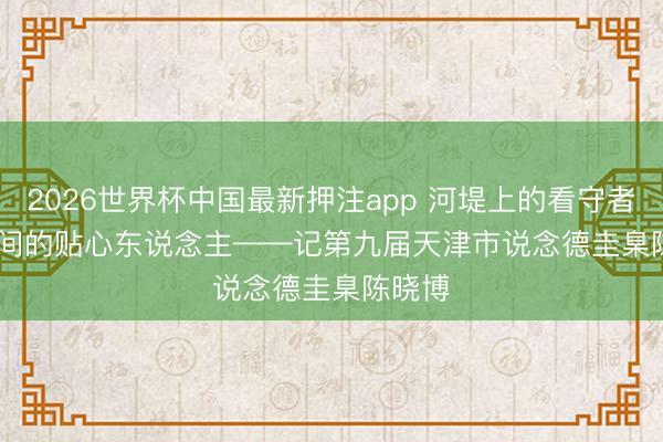2026世界杯中国最新押注app 河堤上的看守者 楼宇间的贴心东说念主——记第九届天津市说念德圭臬陈晓博