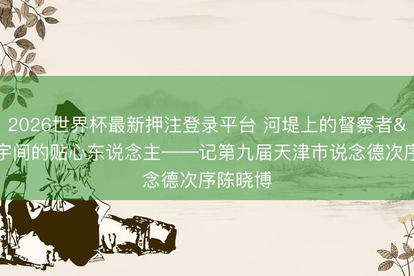 2026世界杯最新押注登录平台 河堤上的督察者 楼宇间的贴心东说念主——记第九届天津市说念德次序陈晓博