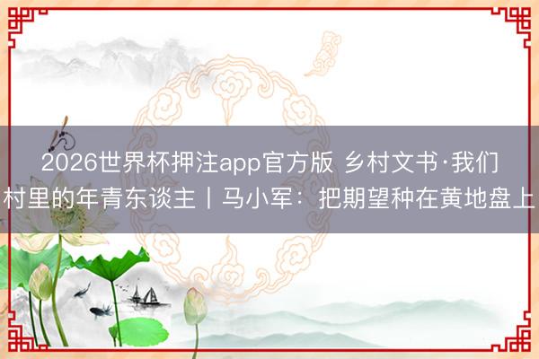 2026世界杯押注app官方版 乡村文书·我们村里的年青东谈主丨马小军：把期望种在黄地盘上