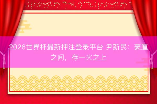 2026世界杯最新押注登录平台 尹新民：豪厘之间，存一火之上