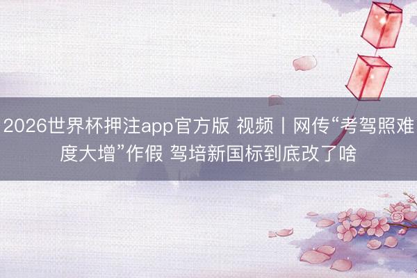 2026世界杯押注app官方版 视频丨网传“考驾照难度大增”作假 驾培新国标到底改了啥