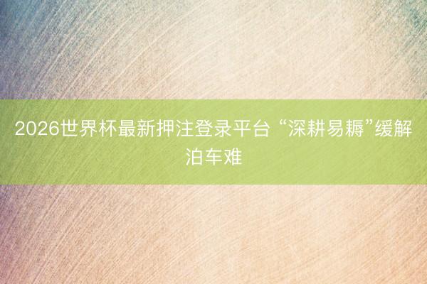 2026世界杯最新押注登录平台 “深耕易耨”缓解泊车难