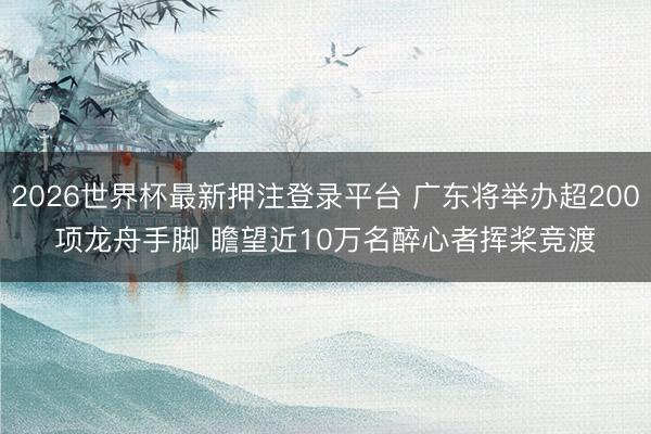 2026世界杯最新押注登录平台 广东将举办超200项龙舟手脚 瞻望近10万名醉心者挥桨竞渡