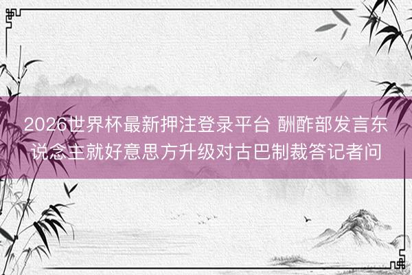 2026世界杯最新押注登录平台 酬酢部发言东说念主就好意思方升级对古巴制裁答记者问