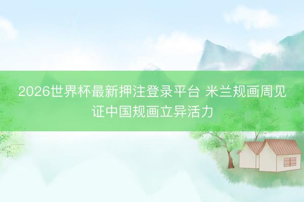 2026世界杯最新押注登录平台 米兰规画周见证中国规画立异活力