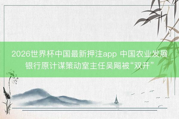 2026世界杯中国最新押注app 中国农业发展银行原计谋策动室主任吴飚被“双开”
