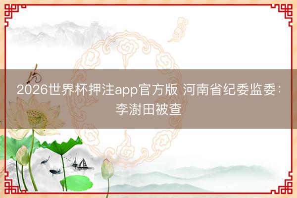 2026世界杯押注app官方版 河南省纪委监委:李澍田被查