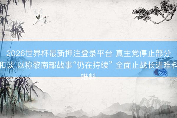 2026世界杯最新押注登录平台 真主党停止部分和谈 以称黎南部战事“仍在持续” 全面止战长进难料