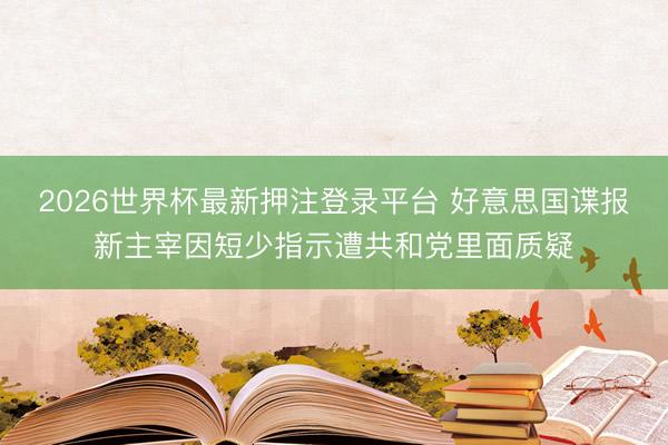 2026世界杯最新押注登录平台 好意思国谍报新主宰因短少指示遭共和党里面质疑