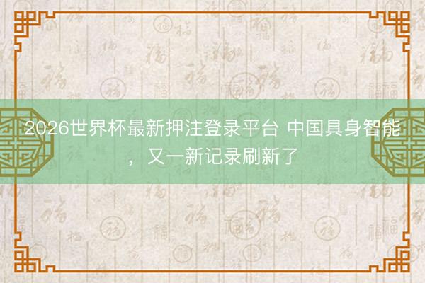 2026世界杯最新押注登录平台 中国具身智能,又一新记录刷新了