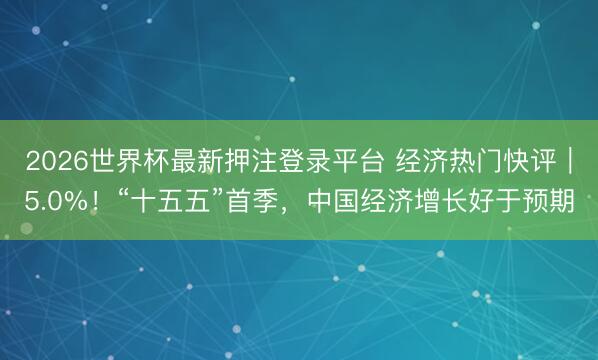 2026世界杯最新押注登录平台 经济热门快评｜5.0%！“十五五”首季，中国经济增长好于预期