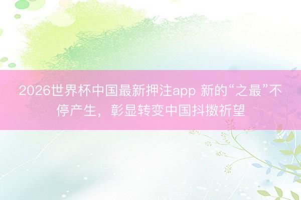 2026世界杯中国最新押注app 新的“之最”不停产生，彰显转变中国抖擞祈望