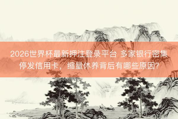 2026世界杯最新押注登录平台 多家银行密集停发信用卡,缩量休养背后有哪些原因?