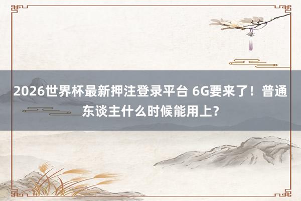 2026世界杯最新押注登录平台 6G要来了!普通东谈主什么时候能用上?