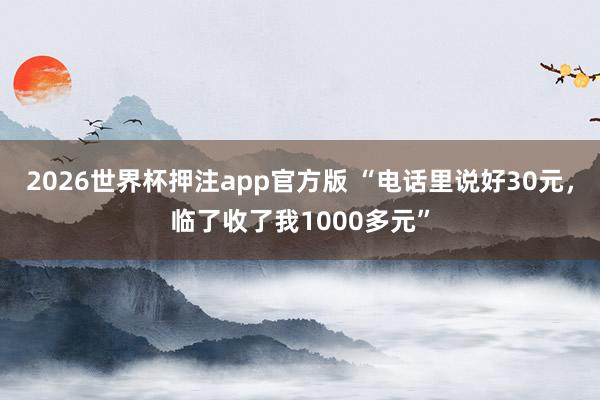 2026世界杯押注app官方版 “电话里说好30元，临了收了我1000多元”