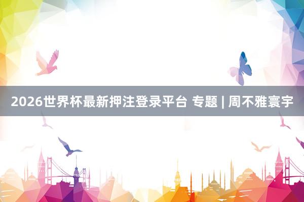 2026世界杯最新押注登录平台 专题 | 周不雅寰宇
