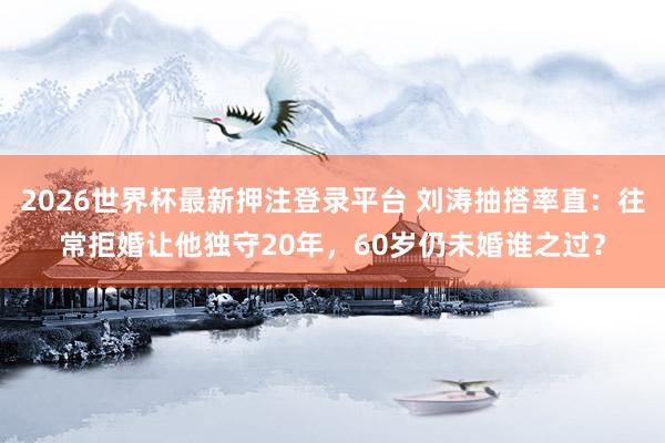 2026世界杯最新押注登录平台 刘涛抽搭率直：往常拒婚让他独守20年，60岁仍未婚谁之过？