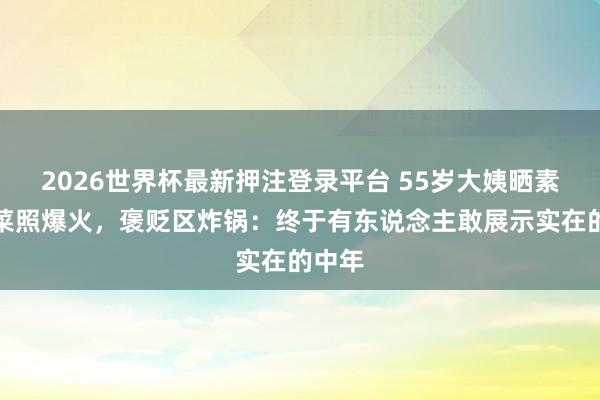 2026世界杯最新押注登录平台 55岁大姨晒素颜买菜照爆火,褒贬区炸锅:终于有东说念主敢展示实在的中年