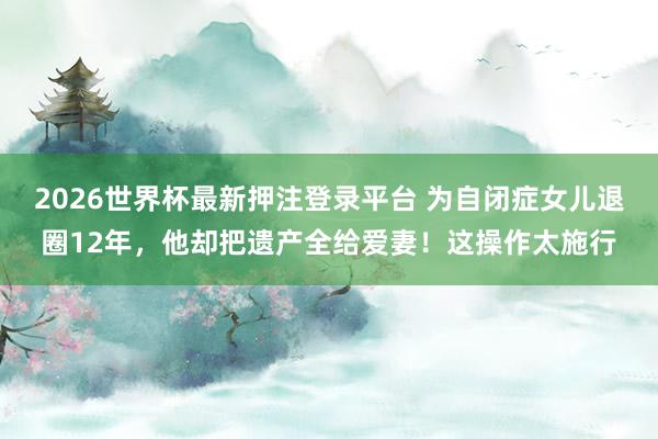 2026世界杯最新押注登录平台 为自闭症女儿退圈12年,他却把遗产全给爱妻!这操作太施行