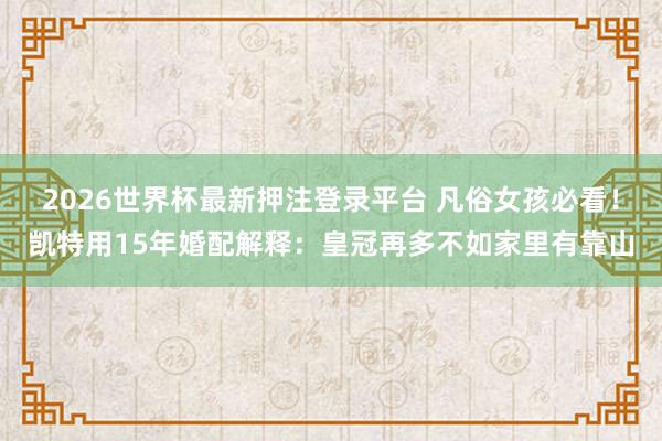 2026世界杯最新押注登录平台 凡俗女孩必看!凯特用15年婚配解释:皇冠再多不如家里有靠山