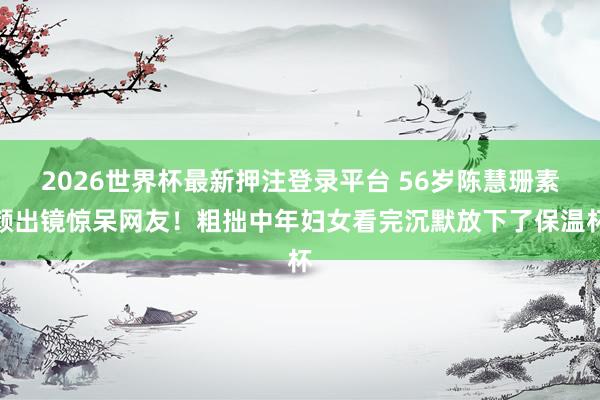 2026世界杯最新押注登录平台 56岁陈慧珊素颜出镜惊呆网友！粗拙中年妇女看完沉默放下了保温杯