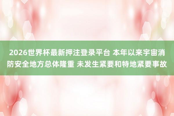 2026世界杯最新押注登录平台 本年以来宇宙消防安全地方总体隆重 未发生紧要和特地紧要事故