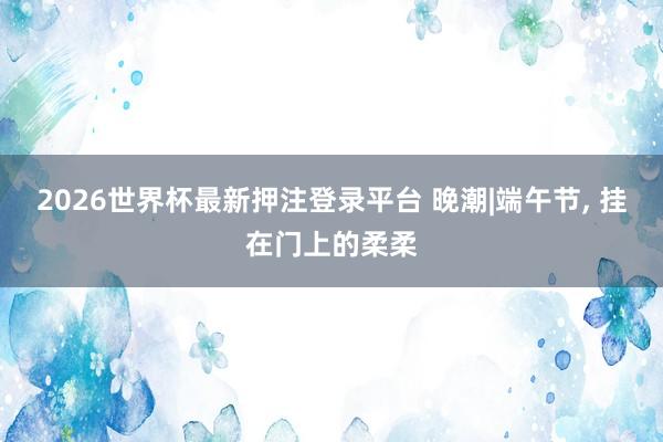 2026世界杯最新押注登录平台 晚潮|端午节， 挂在门上的柔柔