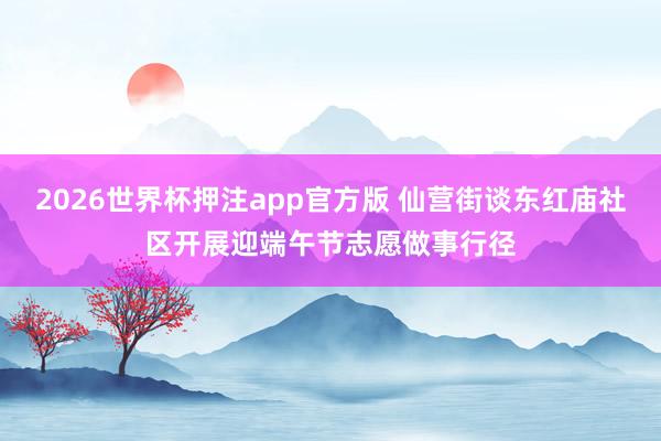 2026世界杯押注app官方版 仙营街谈东红庙社区开展迎端午节志愿做事行径