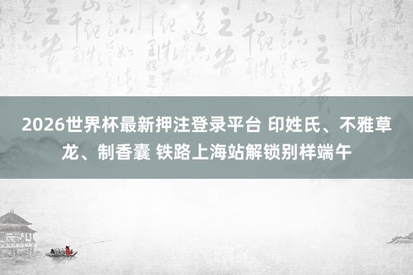 2026世界杯最新押注登录平台 印姓氏、不雅草龙、制香囊 铁路上海站解锁别样端午
