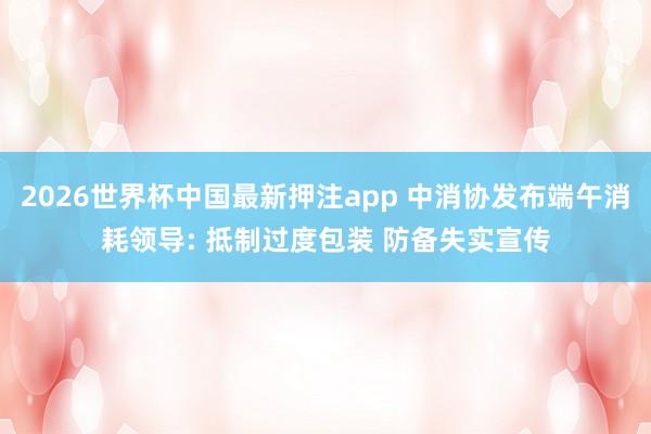 2026世界杯中国最新押注app 中消协发布端午消耗领导: 抵制过度包装 防备失实宣传