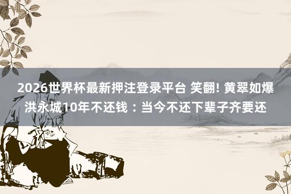 2026世界杯最新押注登录平台 笑翻! 黄翠如爆洪永城10年不还钱︰当今不还下辈子齐要还