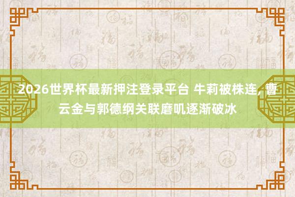 2026世界杯最新押注登录平台 牛莉被株连， 曹云金与郭德纲关联磨叽逐渐破冰