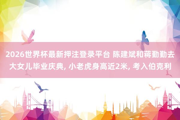 2026世界杯最新押注登录平台 陈建斌和蒋勤勤去大女儿毕业庆典， 小老虎身高近2米， 考入伯克利