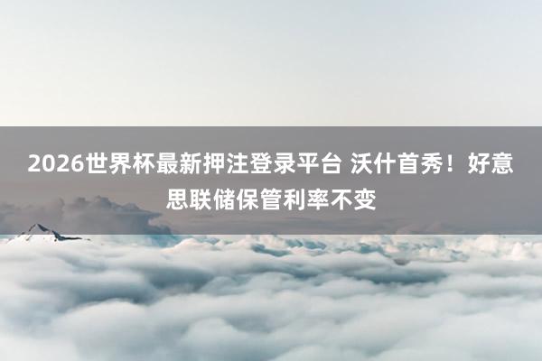 2026世界杯最新押注登录平台 沃什首秀!好意思联储保管利率不变