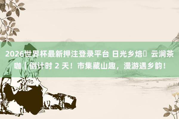 2026世界杯最新押注登录平台 日光乡焙・云涧茶咖｜倒计时 2 天！市集藏山趣，漫游遇乡韵！