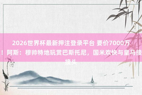 2026世界杯最新押注登录平台 要价7000万欧!阿斯:穆帅特地玩赏巴斯托尼,国米欢快与皇马接头